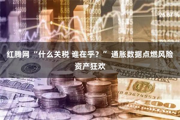 红腾网 “什么关税 谁在乎？” 通胀数据点燃风险资产狂欢