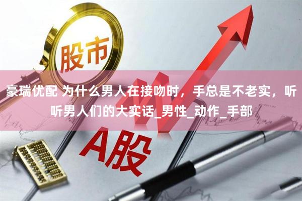 豪瑞优配 为什么男人在接吻时，手总是不老实，听听男人们的大实话_男性_动作_手部