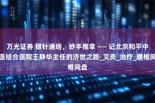 万光证券 银针通络，妙手推拿 —— 记北京和平中西医结合医院王静华主任的济世之路_艾灸_治疗_腰椎间盘