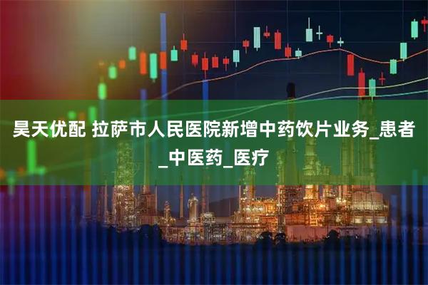 昊天优配 拉萨市人民医院新增中药饮片业务_患者_中医药_医疗