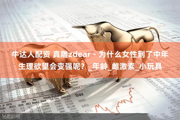 牛达人配资 真雕zdear - 为什么女性到了中年生理欲望会变强呢？_年龄_雌激素_小玩具