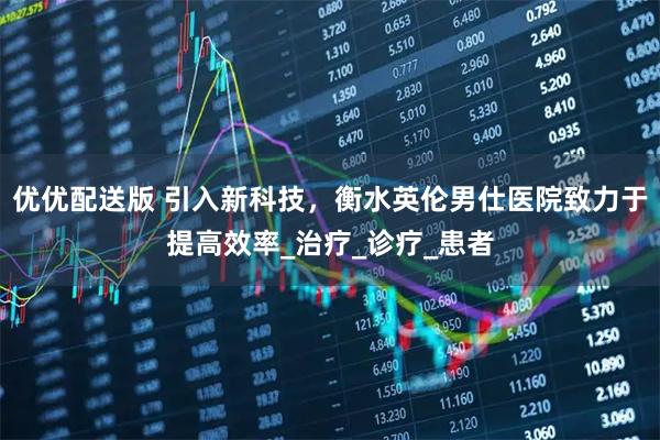 优优配送版 引入新科技，衡水英伦男仕医院致力于提高效率_治疗_诊疗_患者