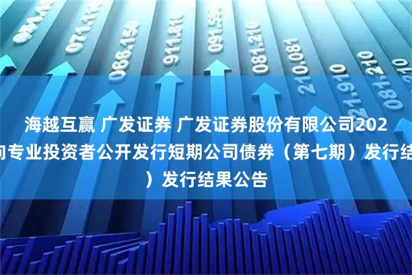 海越互赢 广发证券 广发证券股份有限公司2025年面向专业投资者公开发行短期公司债券（第七期）发行结果公告