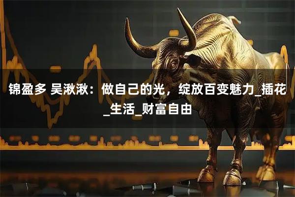 锦盈多 吴湫湫：做自己的光，绽放百变魅力_插花_生活_财富自由