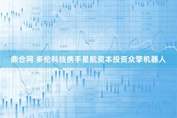 鼎合网 多伦科技携手星航资本投资众擎机器人