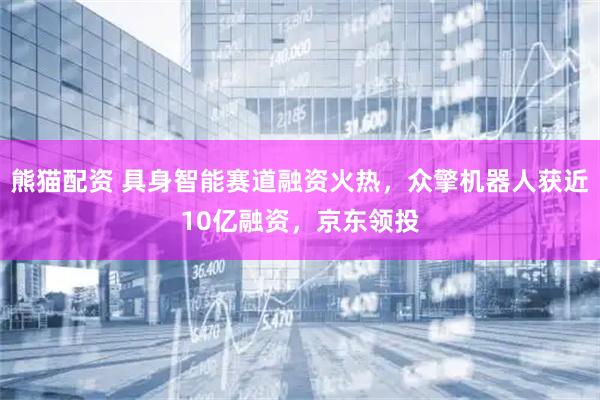 熊猫配资 具身智能赛道融资火热，众擎机器人获近10亿融资，京东领投