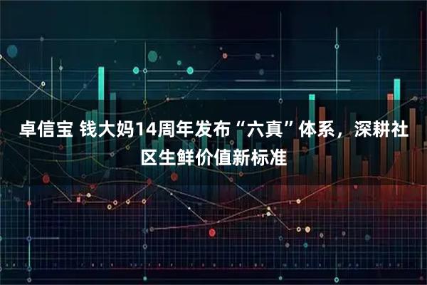 卓信宝 钱大妈14周年发布“六真”体系，深耕社区生鲜价值新标准