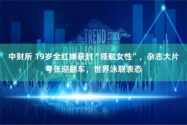中财所 19岁全红婵获封“领航女性”，杂志大片夸张迎翻车，世界泳联表态