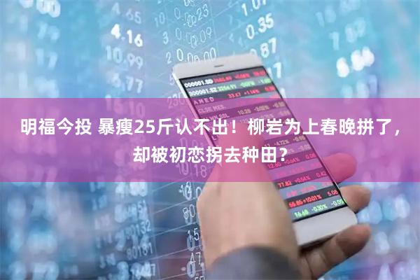 明福今投 暴瘦25斤认不出！柳岩为上春晚拼了，却被初恋拐去种田？