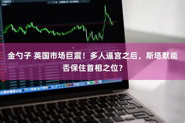 金勺子 英国市场巨震！多人逼宫之后，斯塔默能否保住首相之位？