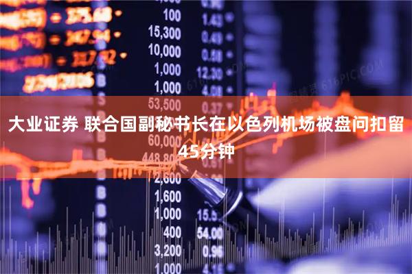 大业证券 联合国副秘书长在以色列机场被盘问扣留45分钟