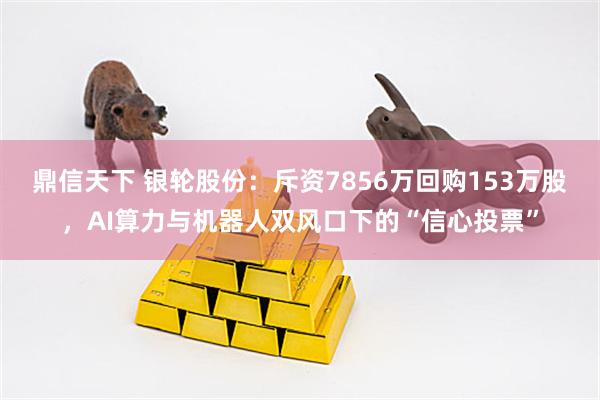 鼎信天下 银轮股份：斥资7856万回购153万股，AI算力与机器人双风口下的“信心投票”