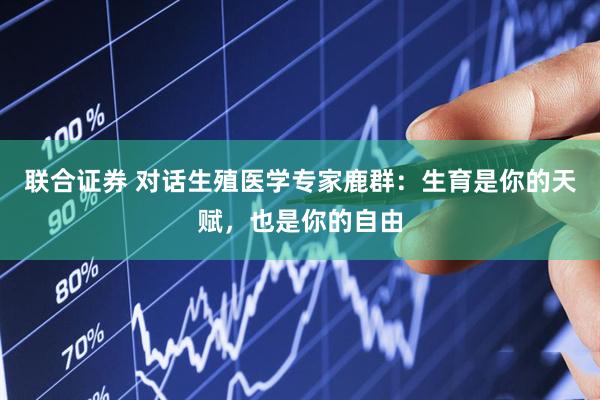 联合证券 对话生殖医学专家鹿群:生育是你的天赋,也是你的自由