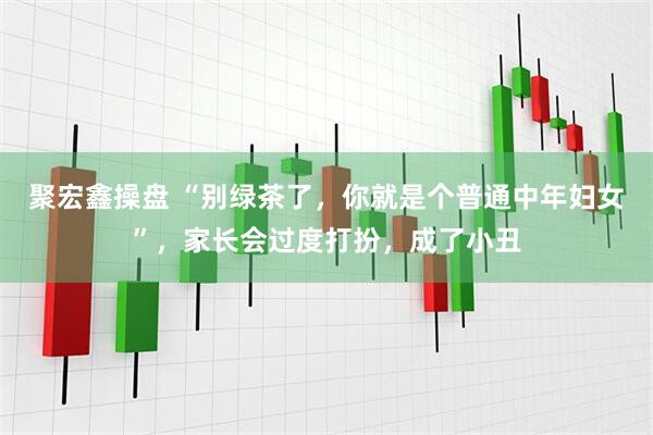 聚宏鑫操盘 “别绿茶了，你就是个普通中年妇女”，家长会过度打扮，成了小丑