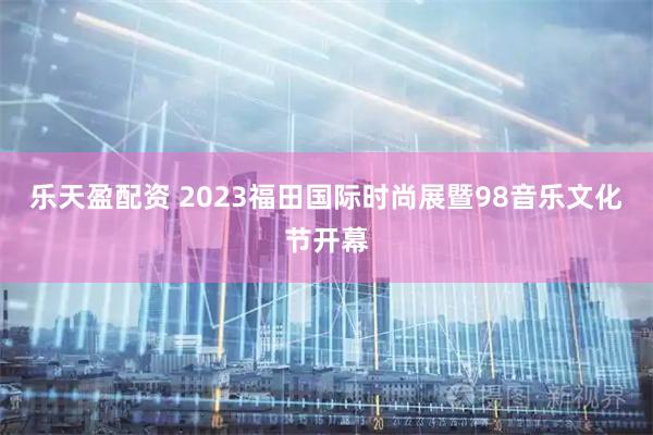乐天盈配资 2023福田国际时尚展暨98音乐文化节开幕